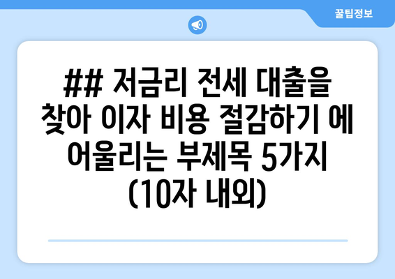 ## 저금리 전세 대출을 찾아 이자 비용 절감하기 에 어울리는 부제목 5가지 (10자 내외)