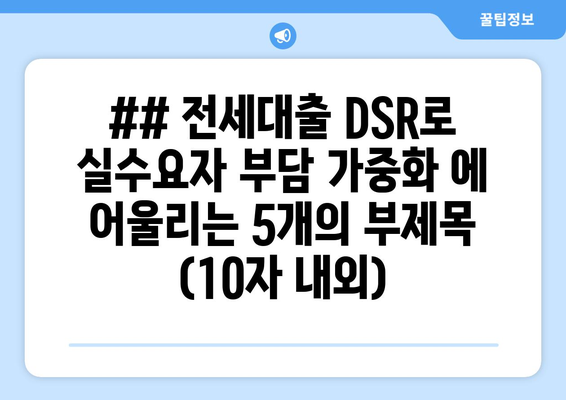 ## 전세대출 DSR로 실수요자 부담 가중화 에 어울리는 5개의 부제목 (10자 내외)