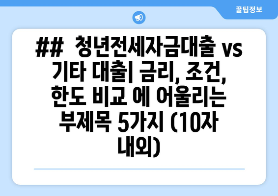 ##  청년전세자금대출 vs 기타 대출| 금리, 조건, 한도 비교 에 어울리는 부제목 5가지 (10자 내외)