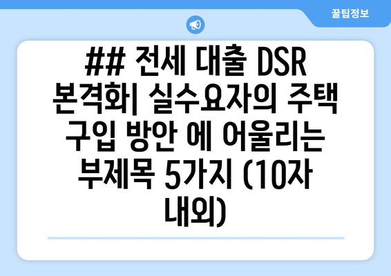 ## 전세 대출 DSR 본격화| 실수요자의 주택 구입 방안 에 어울리는 부제목 5가지 (10자 내외)