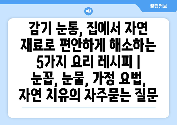 감기 눈통, 집에서 자연 재료로 편안하게 해소하는 5가지 요리 레시피 | 눈꼽, 눈물, 가정 요법, 자연 치유