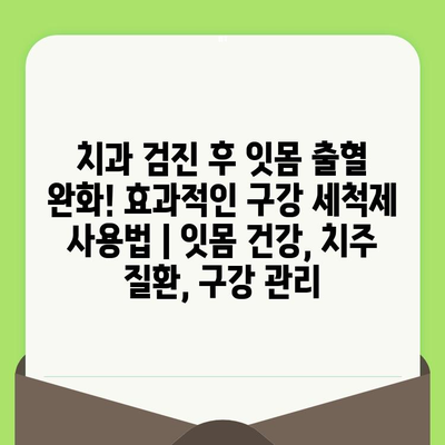 치과 검진 후 잇몸 출혈 완화! 효과적인 구강 세척제 사용법 | 잇몸 건강, 치주 질환, 구강 관리