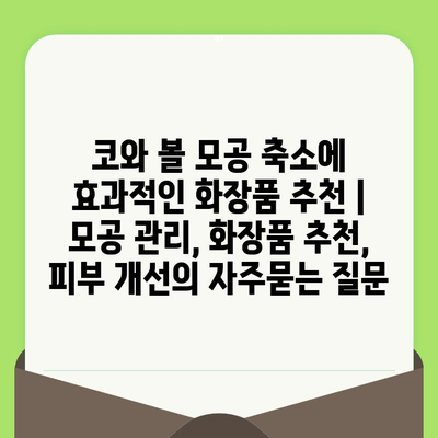 코와 볼 모공 축소에 효과적인 화장품 추천 | 모공 관리, 화장품 추천, 피부 개선