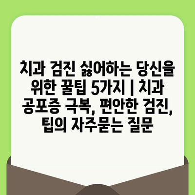 치과 검진 싫어하는 당신을 위한 꿀팁 5가지 | 치과 공포증 극복, 편안한 검진, 팁