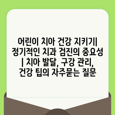 어린이 치아 건강 지키기| 정기적인 치과 검진의 중요성 | 치아 발달, 구강 관리, 건강 팁