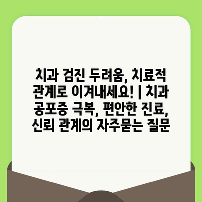 치과 검진 두려움, 치료적 관계로 이겨내세요! | 치과 공포증 극복, 편안한 진료, 신뢰 관계