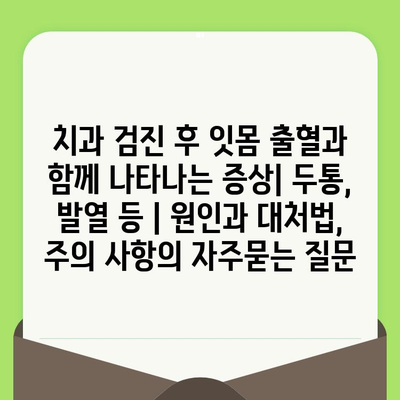 치과 검진 후 잇몸 출혈과 함께 나타나는 증상| 두통, 발열 등 | 원인과 대처법, 주의 사항