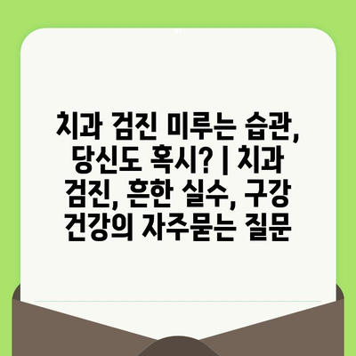 치과 검진 미루는 습관, 당신도 혹시? | 치과 검진, 흔한 실수, 구강 건강