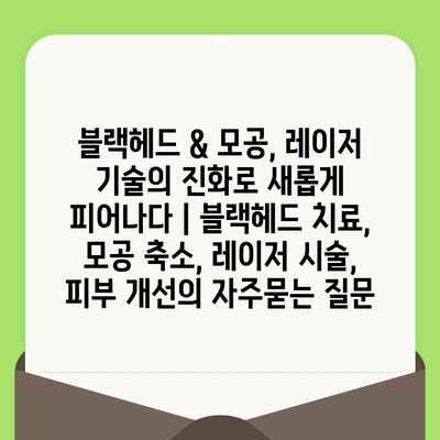 블랙헤드 & 모공, 레이저 기술의 진화로 새롭게 피어나다 | 블랙헤드 치료, 모공 축소, 레이저 시술, 피부 개선