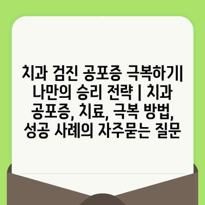 치과 검진 공포증 극복하기| 나만의 승리 전략 | 치과 공포증, 치료, 극복 방법, 성공 사례