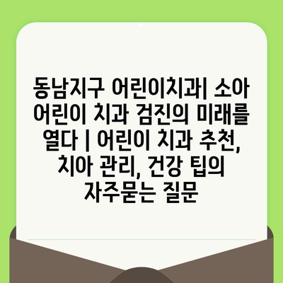 동남지구 어린이치과| 소아 어린이 치과 검진의 미래를 열다 | 어린이 치과 추천, 치아 관리, 건강 팁