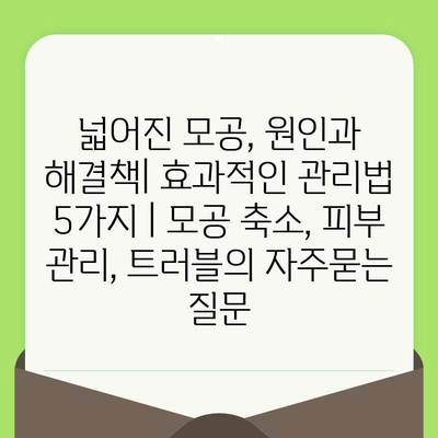 넓어진 모공, 원인과 해결책| 효과적인 관리법 5가지 | 모공 축소, 피부 관리, 트러블