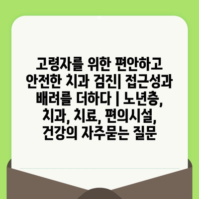 고령자를 위한 편안하고 안전한 치과 검진| 접근성과 배려를 더하다 | 노년층, 치과, 치료, 편의시설, 건강