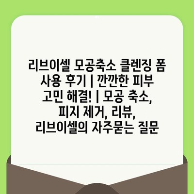 리브이셀 모공축소 클렌징 폼 사용 후기 | 깐깐한 피부 고민 해결! | 모공 축소, 피지 제거, 리뷰, 리브이셀