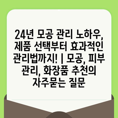 24년 모공 관리 노하우, 제품 선택부터 효과적인 관리법까지! | 모공, 피부 관리, 화장품 추천