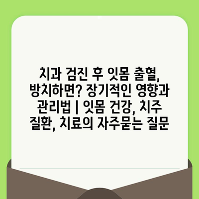 치과 검진 후 잇몸 출혈, 방치하면? 장기적인 영향과 관리법 | 잇몸 건강, 치주 질환, 치료