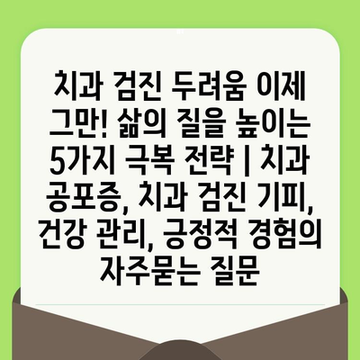 치과 검진 두려움 이제 그만! 삶의 질을 높이는 5가지 극복 전략 | 치과 공포증, 치과 검진 기피, 건강 관리, 긍정적 경험