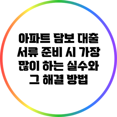 아파트 담보 대출 서류 준비 시 가장 많이 하는 실수와 그 해결 방법