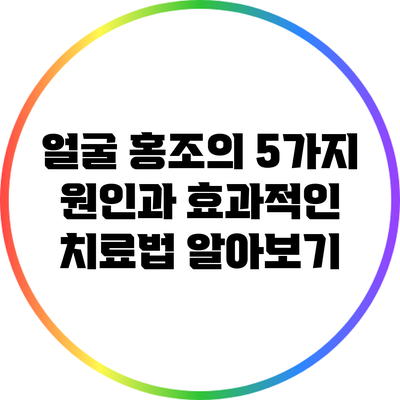 얼굴 홍조의 5가지 원인과 효과적인 치료법 알아보기